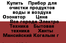 Купить : Прибор для очистки продуктов,воды и воздуха.Озонатор    › Цена ­ 26 625 - Все города Электро-Техника » Бытовая техника   . Ханты-Мансийский,Когалым г.